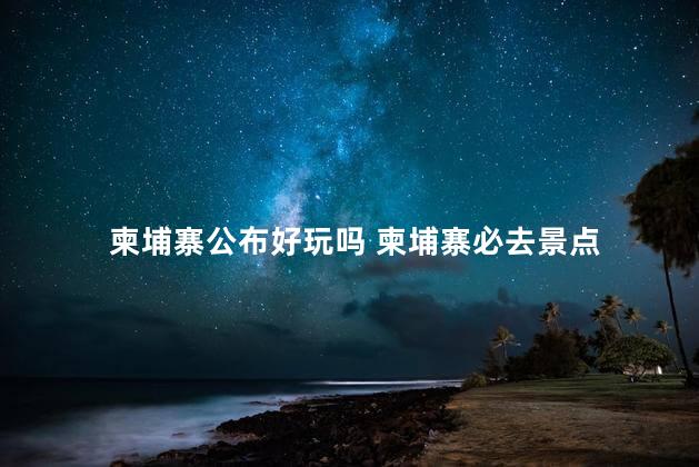 柬埔寨公布好玩吗 柬埔寨必去景点